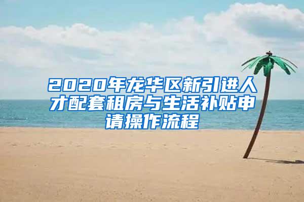 2020年龙华区新引进人才配套租房与生活补贴申请操作流程