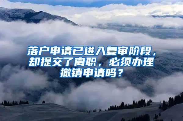 落户申请已进入复审阶段，却提交了离职，必须办理撤销申请吗？