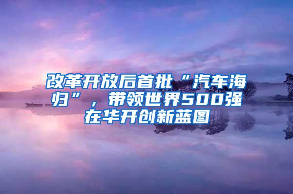 改革开放后首批“汽车海归”，带领世界500强在华开创新蓝图