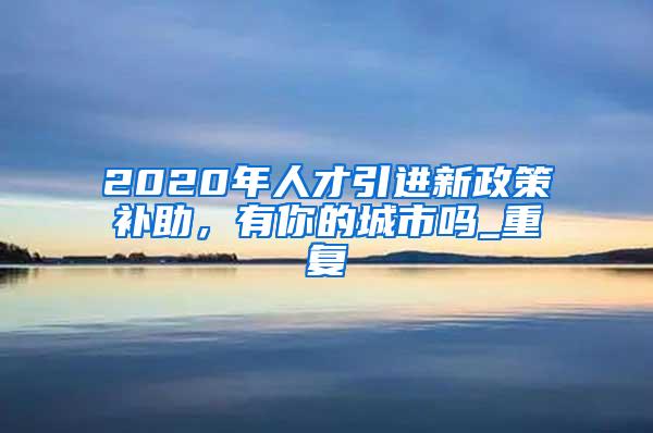 2020年人才引进新政策补助，有你的城市吗_重复