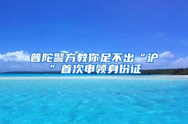 普陀警方教你足不出“沪”首次申领身份证