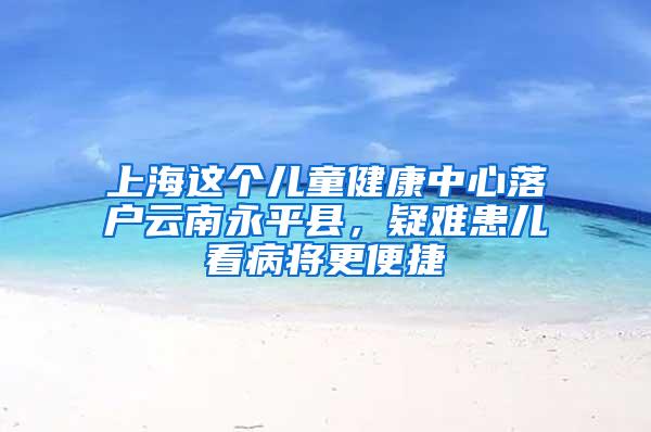 上海这个儿童健康中心落户云南永平县，疑难患儿看病将更便捷