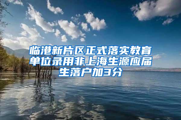 临港新片区正式落实教育单位录用非上海生源应届生落户加3分