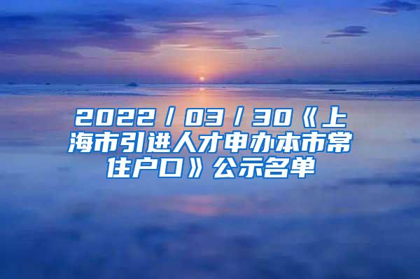 2022／03／30《上海市引进人才申办本市常住户口》公示名单