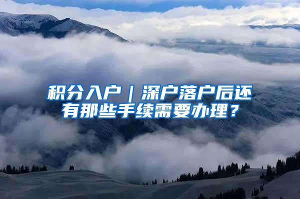 积分入户｜深户落户后还有那些手续需要办理？