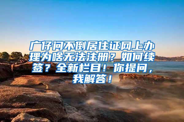 广仔问不倒居住证网上办理为啥无法注册？如何续签？全新栏目！你提问，我解答！