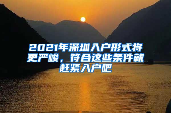 2021年深圳入户形式将更严峻，符合这些条件就赶紧入户吧