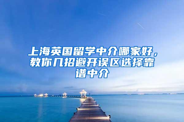 上海英国留学中介哪家好，教你几招避开误区选择靠谱中介