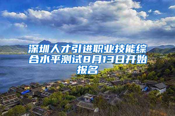 深圳人才引进职业技能综合水平测试8月13日开始报名