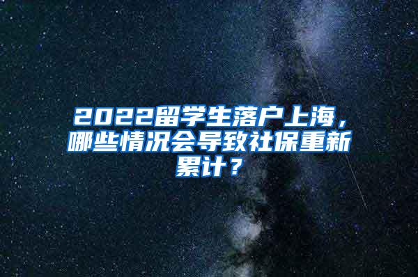 2022留学生落户上海，哪些情况会导致社保重新累计？