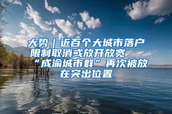 大势｜近百个大城市落户限制取消或放开放宽 “成渝城市群”再次被放在突出位置