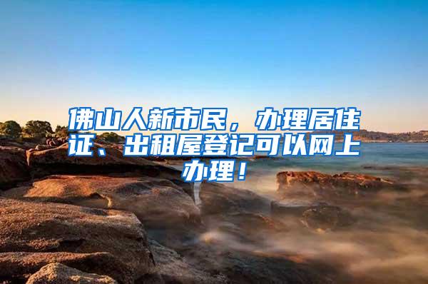 佛山人新市民，办理居住证、出租屋登记可以网上办理！