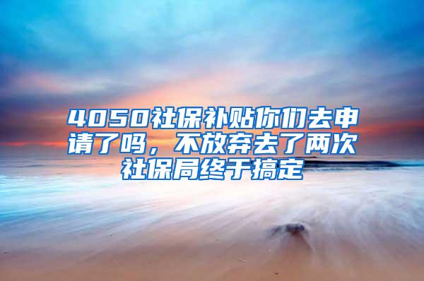 4050社保补贴你们去申请了吗，不放弃去了两次社保局终于搞定