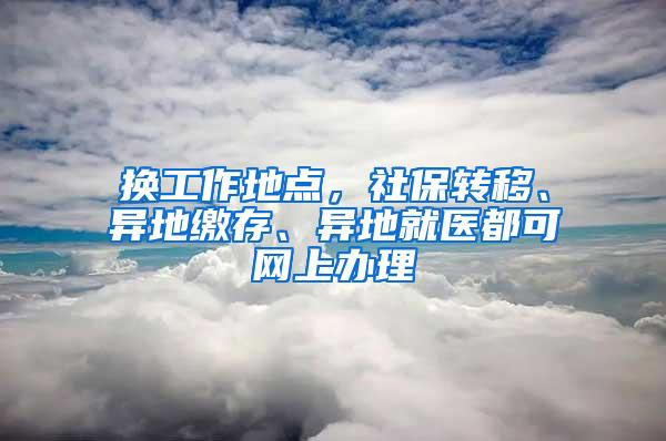 换工作地点，社保转移、异地缴存、异地就医都可网上办理