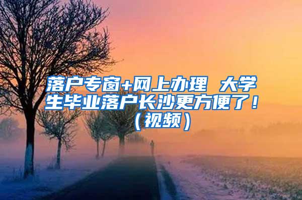 落户专窗+网上办理 大学生毕业落户长沙更方便了！（视频）