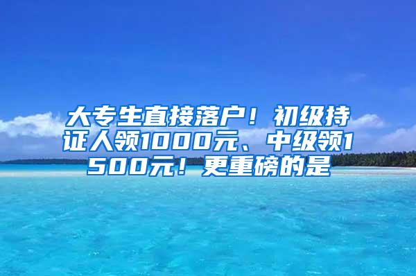 大专生直接落户！初级持证人领1000元、中级领1500元！更重磅的是