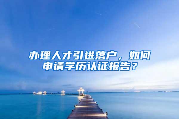 办理人才引进落户，如何申请学历认证报告？