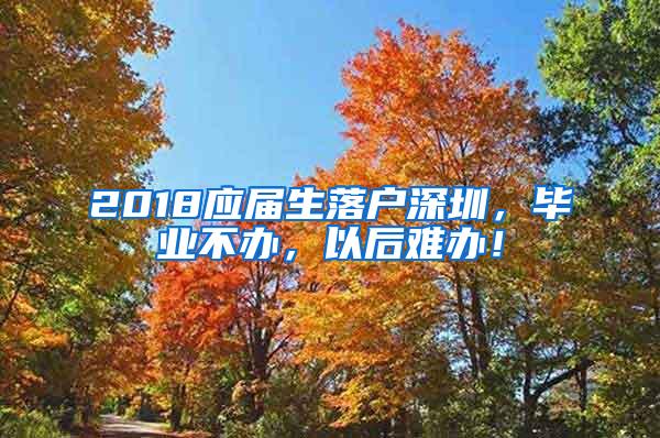 2018应届生落户深圳，毕业不办，以后难办！