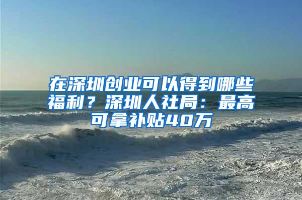 在深圳创业可以得到哪些福利？深圳人社局：最高可拿补贴40万