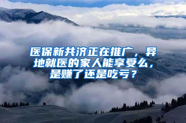 医保新共济正在推广，异地就医的家人能享受么，是赚了还是吃亏？