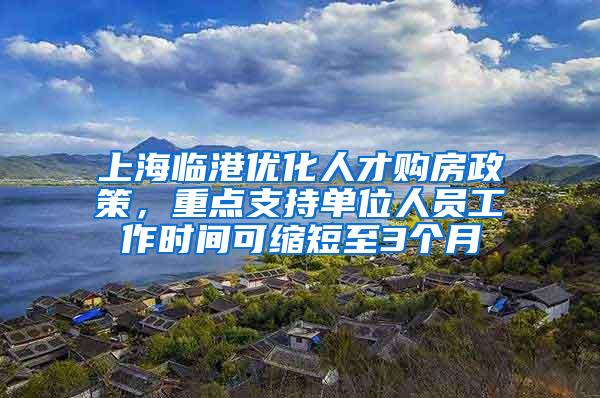 上海临港优化人才购房政策，重点支持单位人员工作时间可缩短至3个月