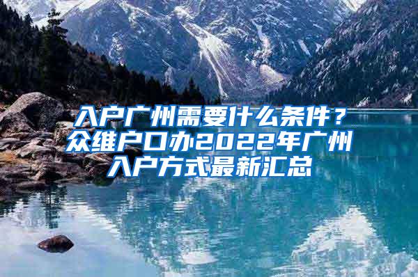 入户广州需要什么条件？众维户口办2022年广州入户方式最新汇总