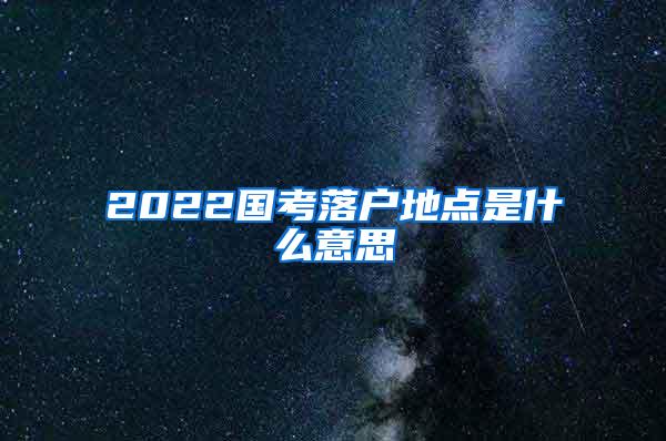 2022国考落户地点是什么意思