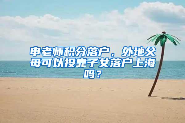 申老师积分落户，外地父母可以投靠子女落户上海吗？