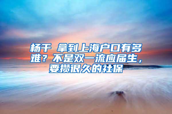 杨千嬅拿到上海户口有多难？不是双一流应届生，要攒很久的社保