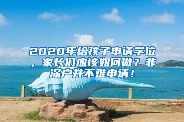 2020年给孩子申请学位，家长们应该如何做？非深户并不难申请！