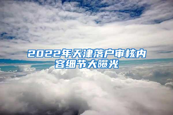 2022年天津落户审核内容细节大曝光