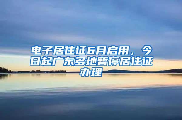 电子居住证6月启用，今日起广东多地暂停居住证办理