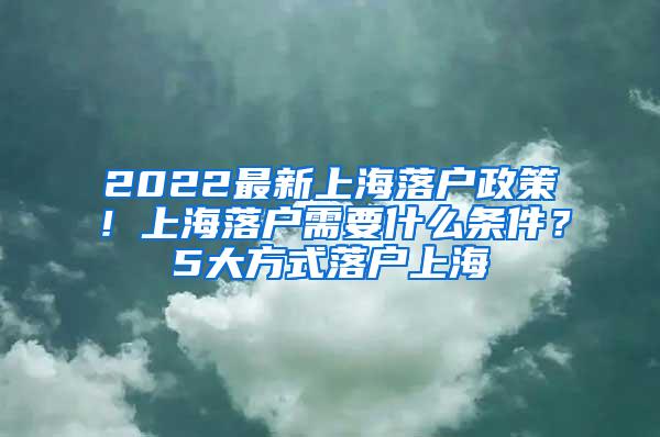 2022最新上海落户政策！上海落户需要什么条件？5大方式落户上海