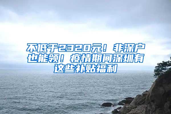 不低于2320元！非深户也能领！疫情期间深圳有这些补贴福利