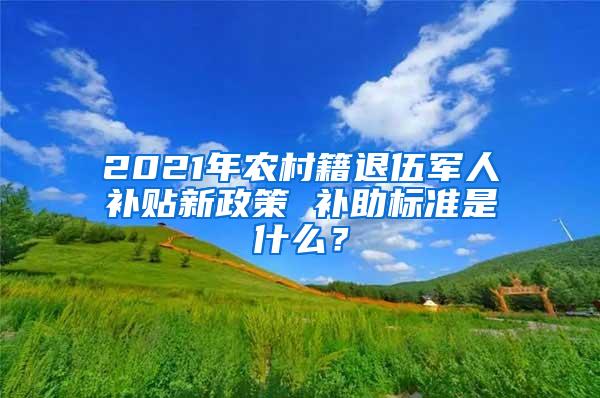 2021年农村籍退伍军人补贴新政策 补助标准是什么？