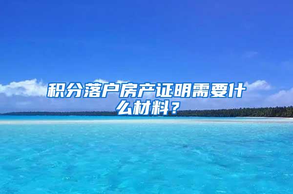 积分落户房产证明需要什么材料？