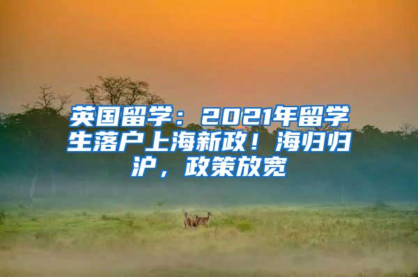 英国留学：2021年留学生落户上海新政！海归归沪，政策放宽