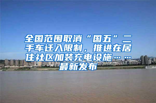 全国范围取消“国五”二手车迁入限制，推进在居住社区加装充电设施……最新发布