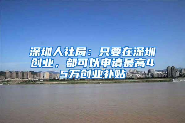 深圳人社局：只要在深圳创业，都可以申请最高45万创业补贴