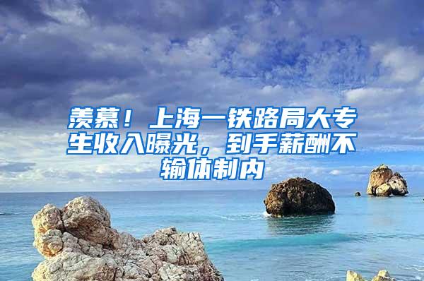 羡慕！上海一铁路局大专生收入曝光，到手薪酬不输体制内