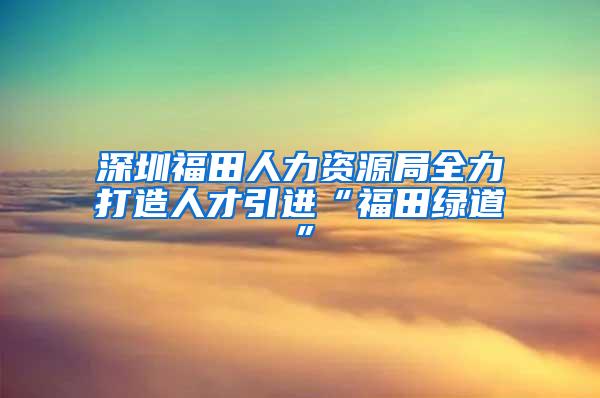 深圳福田人力资源局全力打造人才引进“福田绿道”