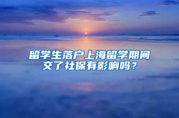 留学生落户上海留学期间交了社保有影响吗？