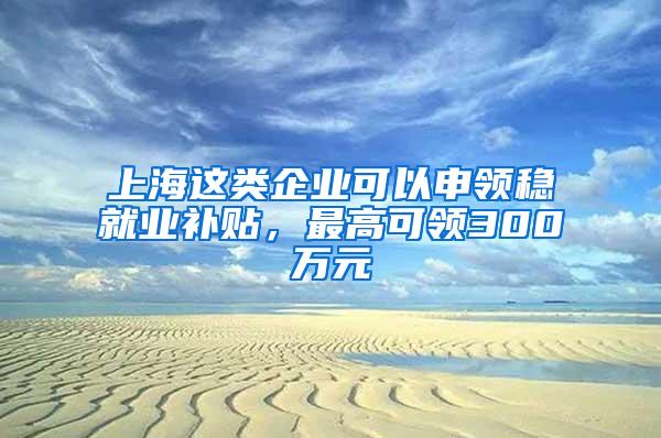 上海这类企业可以申领稳就业补贴，最高可领300万元