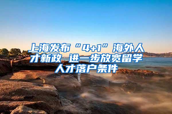 上海发布“4+1”海外人才新政 进一步放宽留学人才落户条件