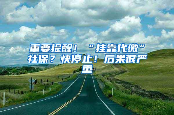 重要提醒！“挂靠代缴”社保？快停止！后果很严重