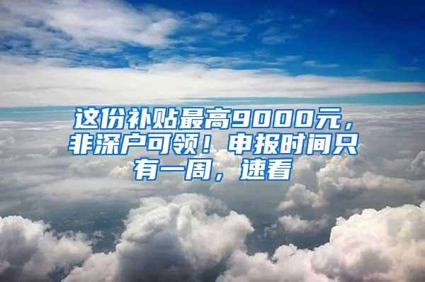 这份补贴最高9000元，非深户可领！申报时间只有一周，速看