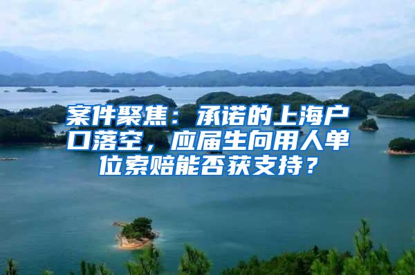 案件聚焦：承诺的上海户口落空，应届生向用人单位索赔能否获支持？