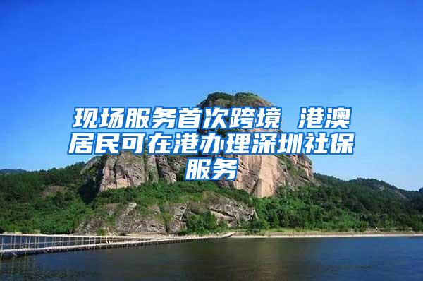 现场服务首次跨境 港澳居民可在港办理深圳社保服务