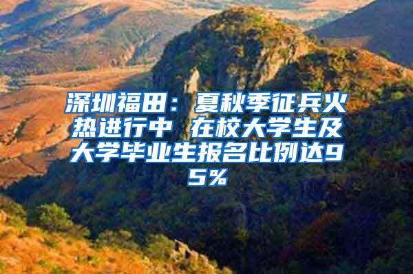 深圳福田：夏秋季征兵火热进行中 在校大学生及大学毕业生报名比例达95%