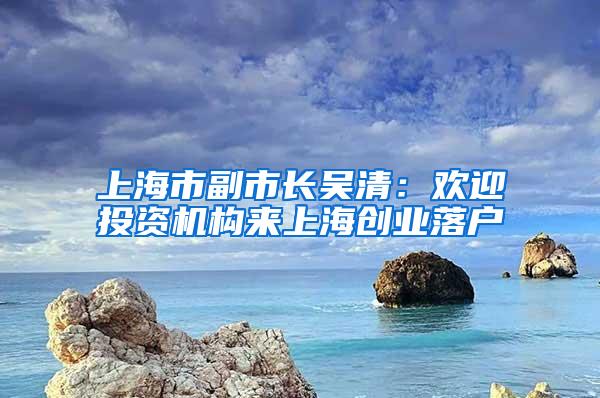 上海市副市长吴清：欢迎投资机构来上海创业落户